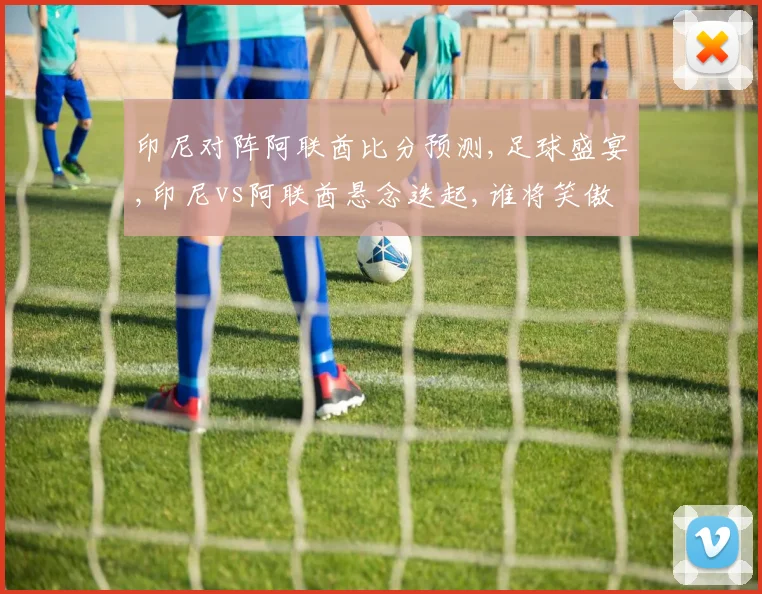 印尼对阵阿联酋比分预测,足球盛宴,印尼vs阿联酋悬念迭起,谁将笑傲绿茵场
