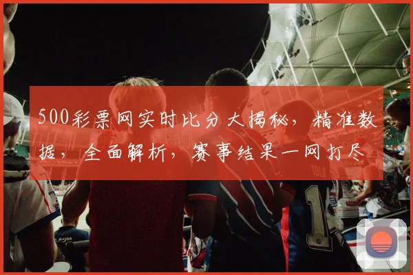 500彩票网实时比分大揭秘，精准数据，全面解析，赛事结果一网打尽，三重惊喜等你来