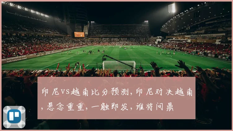 印尼vs越南比分预测,印尼对决越南,悬念重重,一触即发,谁将问鼎